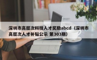 深圳市高层次科技人才奖励abcd（深圳市高层次人才补贴公示 第303期）