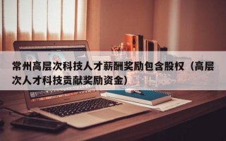 常州高层次科技人才薪酬奖励包含股权（高层次人才科技贡献奖励资金）