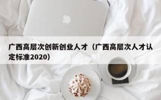 广西高层次创新创业人才（广西高层次人才认定标准2020）
