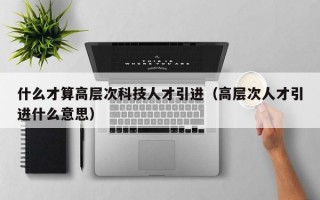 什么才算高层次科技人才引进（高层次人才引进什么意思）