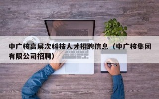 中广核高层次科技人才招聘信息（中广核集团有限公司招聘）