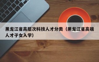 黑龙江省高层次科技人才分类（黑龙江省高端人才子女入学）