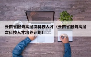 云南省服务高层次科技人才（云南省服务高层次科技人才培养计划）