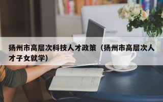 扬州市高层次科技人才政策（扬州市高层次人才子女就学）
