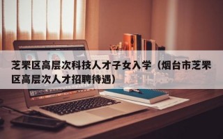 芝罘区高层次科技人才子女入学（烟台市芝罘区高层次人才招聘待遇）
