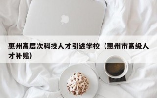 惠州高层次科技人才引进学校（惠州市高级人才补贴）