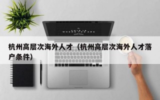 杭州高层次海外人才（杭州高层次海外人才落户条件）