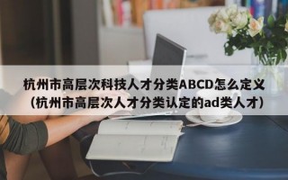 杭州市高层次科技人才分类ABCD怎么定义（杭州市高层次人才分类认定的ad类人才）