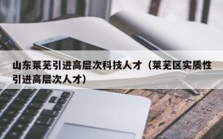 山东莱芜引进高层次科技人才（莱芜区实质性引进高层次人才）