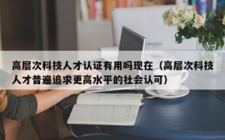 高层次科技人才认证有用吗现在（高层次科技人才普遍追求更高水平的社会认可）