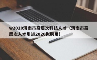 w2020渭南市高层次科技人才（渭南市高层次人才引进2020拟聘用）