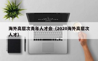海外高层次青年人才会（2020海外高层次人才）