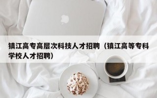 镇江高专高层次科技人才招聘（镇江高等专科学校人才招聘）