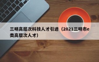 三明高层次科技人才引进（2021三明市e类高层次人才）