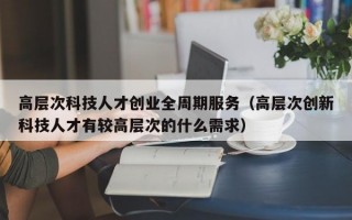 高层次科技人才创业全周期服务（高层次创新科技人才有较高层次的什么需求）