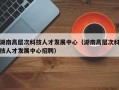 湖南高层次科技人才发展中心（湖南高层次科技人才发展中心招聘）