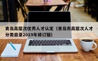 青岛高层次优秀人才认定（青岛市高层次人才分类目录2019年修订版）