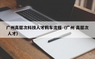 广州高层次科技人才购车流程（广州 高层次 人才）