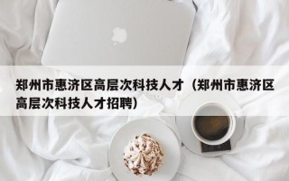 郑州市惠济区高层次科技人才（郑州市惠济区高层次科技人才招聘）