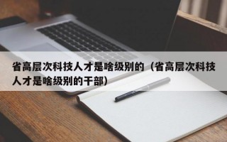 省高层次科技人才是啥级别的（省高层次科技人才是啥级别的干部）