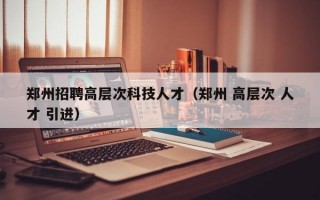 郑州招聘高层次科技人才（郑州 高层次 人才 引进）