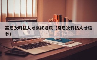 高层次科技人才来抚挂职（高层次科技人才培养）