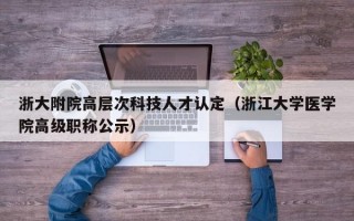 浙大附院高层次科技人才认定（浙江大学医学院高级职称公示）