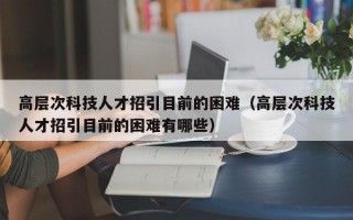 高层次科技人才招引目前的困难（高层次科技人才招引目前的困难有哪些）