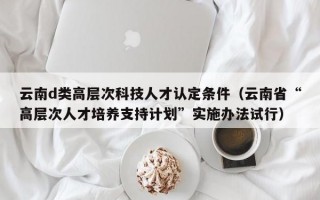 云南d类高层次科技人才认定条件(云南省“高层次人才培养支持计划”实施办法试行) 云南d类高层次科技人才认定条件(云南省“高层次人才培养支持计划”实施办法试行)