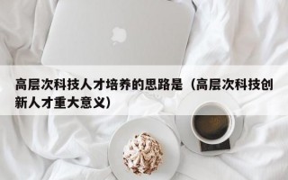 高层次科技人才培养的思路是（高层次科技创新人才重大意义）