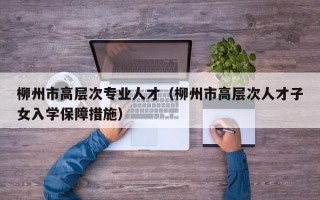 柳州市高层次专业人才（柳州市高层次人才子女入学保障措施）
