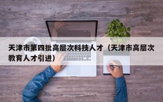 天津市第四批高层次科技人才（天津市高层次教育人才引进）