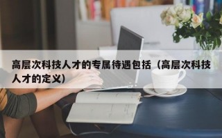 高层次科技人才的专属待遇包括（高层次科技人才的定义）