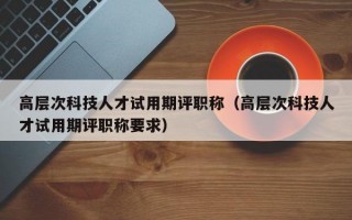 高层次科技人才试用期评职称（高层次科技人才试用期评职称要求）
