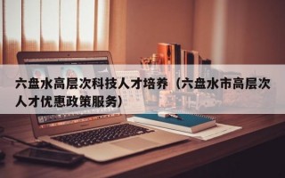 六盘水高层次科技人才培养（六盘水市高层次人才优惠政策服务）