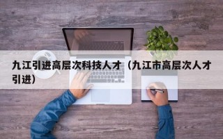 九江引进高层次科技人才（九江市高层次人才引进）