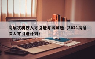 高层次科技人才引进考试试题（2021高层次人才引进计划）