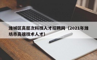 潍城区高层次科技人才招聘网（2021年潍坊市高端技术人才）