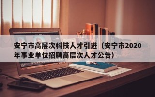 安宁市高层次科技人才引进（安宁市2020年事业单位招聘高层次人才公告）