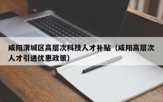 咸阳渭城区高层次科技人才补贴（咸阳高层次人才引进优惠政策）