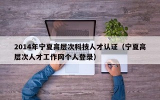 2014年宁夏高层次科技人才认证（宁夏高层次人才工作网个人登录）