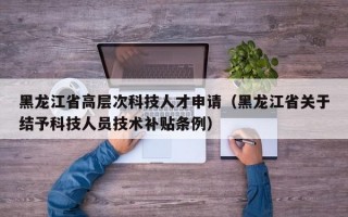 黑龙江省高层次科技人才申请（黑龙江省关于结予科技人员技术补贴条例）