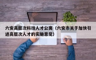 六安高层次科技人才公寓（六安市关于加快引进高层次人才的实施意见）