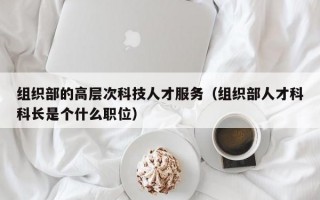 组织部的高层次科技人才服务（组织部人才科科长是个什么职位）