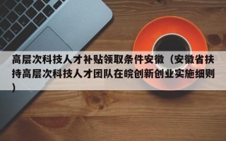 高层次科技人才补贴领取条件安徽（安徽省扶持高层次科技人才团队在皖创新创业实施细则）