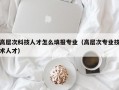 高层次科技人才怎么填报专业（高层次专业技术人才）