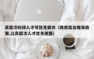 高层次科技人才可优先就诊（政府出台相关政策,让高层次人才优先就医）