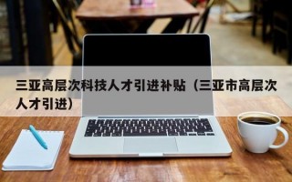 三亚高层次科技人才引进补贴（三亚市高层次人才引进）