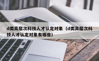 d类高层次科技人才认定对象（d类高层次科技人才认定对象有哪些）
