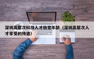深圳高层次科技人才放宽年龄（深圳高层次人才享受的待遇）